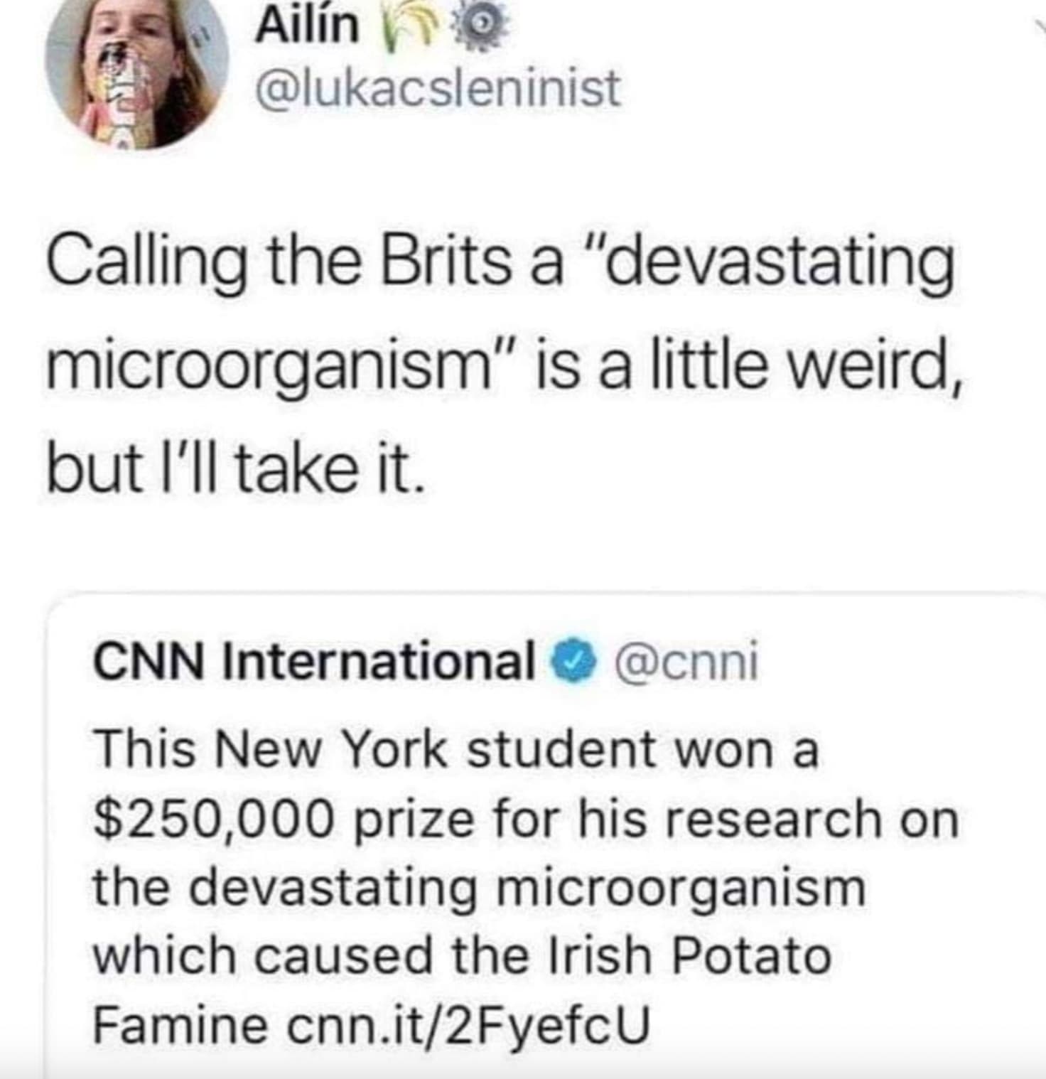 screenshot - Ailin Calling the Brits a "devastating microorganism" is a little weird, but I'll take it. Cnn International This New York student won a $250,000 prize for his research on the devastating microorganism which caused the Irish Potato Famine cnn